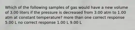 Which of the following samples of gas would have a new volume of 3.00 liters if the pressure is decreased from 3.00 atm to 1.00 atm at constant temperature? more than one correct response 5.00 L no correct response 1.00 L 9.00 L