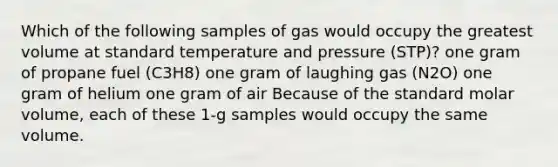 Which of the following samples of gas would occupy the greatest volume at standard temperature and pressure (STP)? one gram of propane fuel (C3H8) one gram of laughing gas (N2O) one gram of helium one gram of air Because of the standard molar volume, each of these 1-g samples would occupy the same volume.