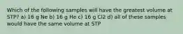 Which of the following samples will have the greatest volume at STP? a) 16 g Ne b) 16 g He c) 16 g Cl2 d) all of these samples would have the same volume at STP