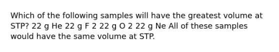 Which of the following samples will have the greatest volume at STP? 22 g He 22 g F 2 22 g O 2 22 g Ne All of these samples would have the same volume at STP.