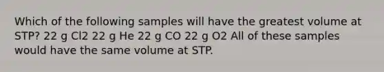 Which of the following samples will have the greatest volume at STP? 22 g Cl2 22 g He 22 g CO 22 g O2 All of these samples would have the same volume at STP.