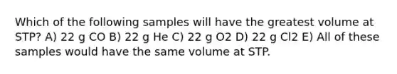 Which of the following samples will have the greatest volume at STP? A) 22 g CO B) 22 g He C) 22 g O2 D) 22 g Cl2 E) All of these samples would have the same volume at STP.