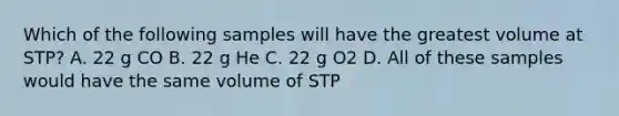 Which of the following samples will have the greatest volume at STP? A. 22 g CO B. 22 g He C. 22 g O2 D. All of these samples would have the same volume of STP