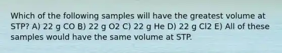 Which of the following samples will have the greatest volume at STP? A) 22 g CO B) 22 g O2 C) 22 g He D) 22 g Cl2 E) All of these samples would have the same volume at STP.