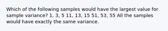 Which of the following samples would have the largest value for sample variance? 1, 3, 5 11, 13, 15 51, 53, 55 All the samples would have exactly the same variance.