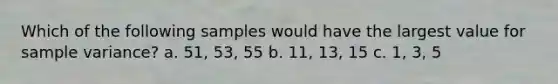 Which of the following samples would have the largest value for sample variance? a. 51, 53, 55 b. 11, 13, 15 c. 1, 3, 5