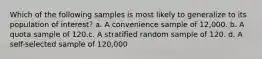 Which of the following samples is most likely to generalize to its population of interest? a. A convenience sample of 12,000. b. A quota sample of 120.c. A stratified random sample of 120. d. A self-selected sample of 120,000