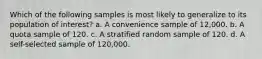 Which of the following samples is most likely to generalize to its population of interest? a. A convenience sample of 12,000. b. A quota sample of 120. c. A stratified random sample of 120. d. A self-selected sample of 120,000.