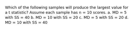 Which of the following samples will produce the largest value for a t statistic? Assume each sample has n = 10 scores. a. MD = 5 with SS = 40 b. MD = 10 with SS = 20 c. MD = 5 with SS = 20 d. MD = 10 with SS = 40