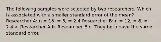 The following samples were selected by two researchers. Which is associated with a smaller standard error of the mean? Researcher A: n = 18, = 8, = 2.4 Researcher B: n = 12, = 8, = 2.4 a. Researcher A b. Researcher B c. They both have the same standard error.