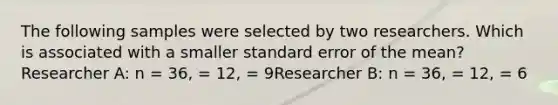 The following samples were selected by two researchers. Which is associated with a smaller standard error of the mean?Researcher A: n = 36, = 12, = 9Researcher B: n = 36, = 12, = 6