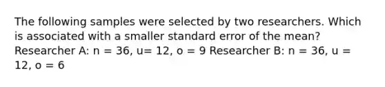 The following samples were selected by two researchers. Which is associated with a smaller standard error of the mean? Researcher A: n = 36, u= 12, o = 9 Researcher B: n = 36, u = 12, o = 6