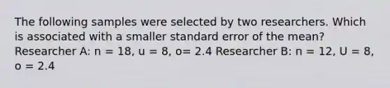 The following samples were selected by two researchers. Which is associated with a smaller standard error of the mean? Researcher A: n = 18, u = 8, o= 2.4 Researcher B: n = 12, U = 8, o = 2.4