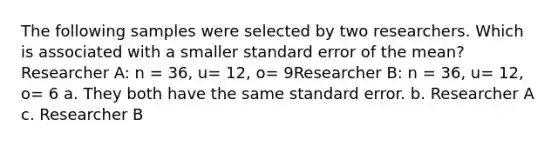 The following samples were selected by two researchers. Which is associated with a smaller standard error of the mean?Researcher A: n = 36, u= 12, o= 9Researcher B: n = 36, u= 12, o= 6 a. They both have the same standard error. b. Researcher A c. Researcher B