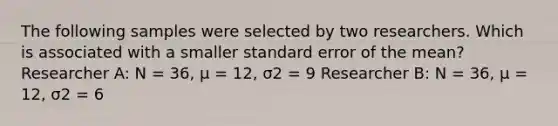 The following samples were selected by two researchers. Which is associated with a smaller standard error of the mean? Researcher A: N = 36, µ = 12, σ2 = 9 Researcher B: N = 36, µ = 12, σ2 = 6