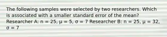 The following samples were selected by two researchers. Which is associated with a smaller standard error of the mean? Researcher A: n = 25, μ = 5, σ = 7 Researcher B: n = 25, μ = 32, σ = 7