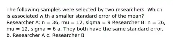 The following samples were selected by two researchers. Which is associated with a smaller standard error of the mean? Researcher A: n = 36, mu = 12, sigma = 9 Researcher B: n = 36, mu = 12, sigma = 6 a. They both have the same standard error. b. Researcher A c. Researcher B