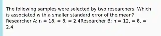 The following samples were selected by two researchers. Which is associated with a smaller standard error of the mean?Researcher A: n = 18, = 8, = 2.4Researcher B: n = 12, = 8, = 2.4