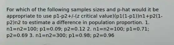 For which of the following samples sizes and p-hat would it be appropriate to use p1-p2+/-(z critical value)(p1(1-p1))n1+p2(1-p2)n2 to estimate a difference in population proportion. 1. n1=n2=100; p1=0.09; p2=0.12 2. n1=n2=100; p1=0.71; p2=0.69 3. n1=n2=300; p1=0.98; p2=0.96