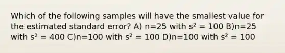 Which of the following samples will have the smallest value for the estimated standard error? A) n=25 with s² = 100 B)n=25 with s² = 400 C)n=100 with s² = 100 D)n=100 with s² = 100