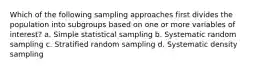 Which of the following sampling approaches first divides the population into subgroups based on one or more variables of interest? a. Simple statistical sampling b. Systematic random sampling c. Stratified random sampling d. Systematic density sampling