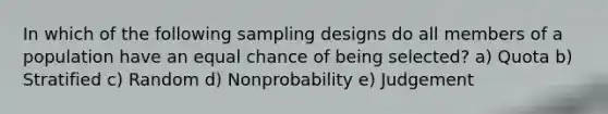 In which of the following sampling designs do all members of a population have an equal chance of being selected? a) Quota b) Stratified c) Random d) Nonprobability e) Judgement