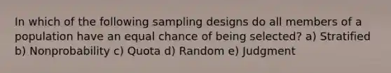 In which of the following sampling designs do all members of a population have an equal chance of being selected? a) Stratified b) Nonprobability c) Quota d) Random e) Judgment