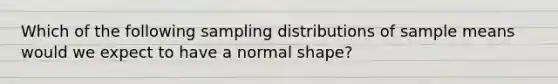 Which of the following sampling distributions of sample means would we expect to have a normal shape?