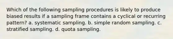 Which of the following sampling procedures is likely to produce biased results if a sampling frame contains a cyclical or recurring pattern? a. systematic sampling. b. simple random sampling. c. stratified sampling. d. quota sampling.