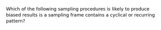 Which of the following sampling procedures is likely to produce biased results is a sampling frame contains a cyclical or recurring pattern?