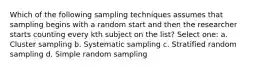 Which of the following sampling techniques assumes that sampling begins with a random start and then the researcher starts counting every kth subject on the list? Select one: a. Cluster sampling b. Systematic sampling c. Stratified random sampling d. Simple random sampling