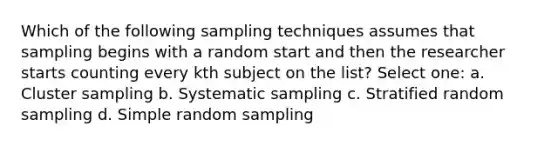 Which of the following sampling techniques assumes that sampling begins with a random start and then the researcher starts counting every kth subject on the list? Select one: a. Cluster sampling b. Systematic sampling c. Stratified random sampling d. Simple random sampling