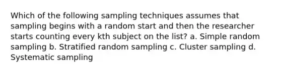 Which of the following sampling techniques assumes that sampling begins with a random start and then the researcher starts counting every kth subject on the list? a. Simple random sampling b. Stratified random sampling c. Cluster sampling d. Systematic sampling