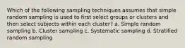 Which of the following sampling techniques assumes that simple random sampling is used to first select groups or clusters and then select subjects within each cluster? a. Simple random sampling b. Cluster sampling c. Systematic sampling d. Stratified random sampling