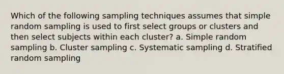 Which of the following sampling techniques assumes that simple random sampling is used to first select groups or clusters and then select subjects within each cluster? a. Simple random sampling b. Cluster sampling c. Systematic sampling d. Stratified random sampling