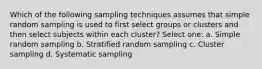 Which of the following sampling techniques assumes that simple random sampling is used to first select groups or clusters and then select subjects within each cluster? Select one: a. Simple random sampling b. Stratified random sampling c. Cluster sampling d. Systematic sampling