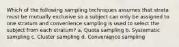 Which of the following sampling techniques assumes that strata must be mutually exclusive so a subject can only be assigned to one stratum and convenience sampling is used to select the subject from each stratum? a. Quota sampling b. Systematic sampling c. Cluster sampling d. Convenience sampling