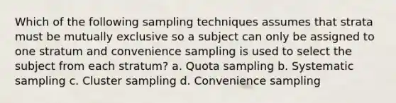 Which of the following sampling techniques assumes that strata must be mutually exclusive so a subject can only be assigned to one stratum and convenience sampling is used to select the subject from each stratum? a. Quota sampling b. Systematic sampling c. Cluster sampling d. Convenience sampling