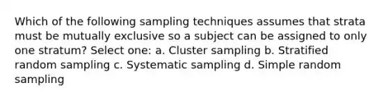 Which of the following sampling techniques assumes that strata must be mutually exclusive so a subject can be assigned to only one stratum? Select one: a. Cluster sampling b. Stratified random sampling c. Systematic sampling d. Simple random sampling