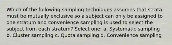 Which of the following sampling techniques assumes that strata must be mutually exclusive so a subject can only be assigned to one stratum and convenience sampling is used to select the subject from each stratum? Select one: a. Systematic sampling b. Cluster sampling c. Quota sampling d. Convenience sampling