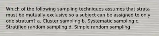 Which of the following sampling techniques assumes that strata must be mutually exclusive so a subject can be assigned to only one stratum? a. Cluster sampling b. Systematic sampling c. Stratified random sampling d. Simple random sampling