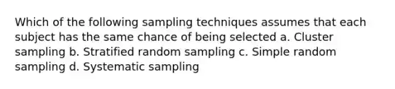 Which of the following sampling techniques assumes that each subject has the same chance of being selected a. Cluster sampling b. Stratified random sampling c. Simple random sampling d. Systematic sampling