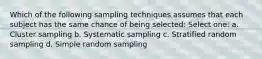 Which of the following sampling techniques assumes that each subject has the same chance of being selected: Select one: a. Cluster sampling b. Systematic sampling c. Stratified random sampling d. Simple random sampling