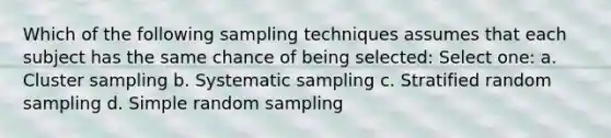 Which of the following sampling techniques assumes that each subject has the same chance of being selected: Select one: a. Cluster sampling b. Systematic sampling c. Stratified random sampling d. Simple random sampling