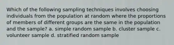 Which of the following sampling techniques involves choosing individuals from the population at random where the proportions of members of different groups are the same in the population and the sample? a. simple random sample b. cluster sample c. volunteer sample d. stratified random sample