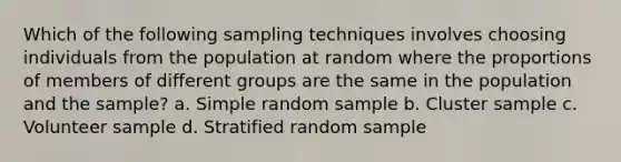 Which of the following sampling techniques involves choosing individuals from the population at random where the proportions of members of different groups are the same in the population and the sample? a. Simple random sample b. Cluster sample c. Volunteer sample d. Stratified random sample