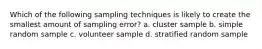 Which of the following sampling techniques is likely to create the smallest amount of sampling error? a. cluster sample b. simple random sample c. volunteer sample d. stratified random sample