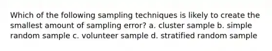 Which of the following sampling techniques is likely to create the smallest amount of sampling error? a. cluster sample b. simple random sample c. volunteer sample d. stratified random sample