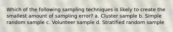 Which of the following sampling techniques is likely to create the smallest amount of sampling error? a. Cluster sample b. Simple random sample c. Volunteer sample d. Stratified random sample