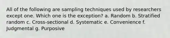 All of the following are sampling techniques used by researchers except one. Which one is the exception? a. Random b. Stratified random c. Cross-sectional d. Systematic e. Convenience f. Judgmental g. Purposive